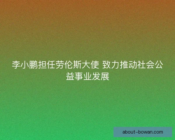 李小鹏担任劳伦斯大使 致力推动社会公益事业发展 李小鹏担任劳伦斯大使 致力推动社会公益事业发展