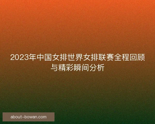 2023年中国女排世界女排联赛全程回顾与精彩瞬间分析