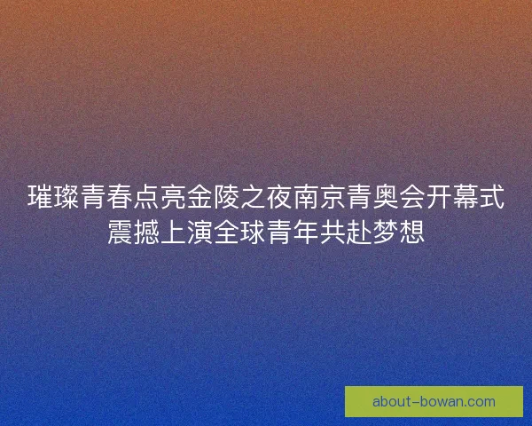 璀璨青春点亮金陵之夜南京青奥会开幕式震撼上演全球青年共赴梦想
