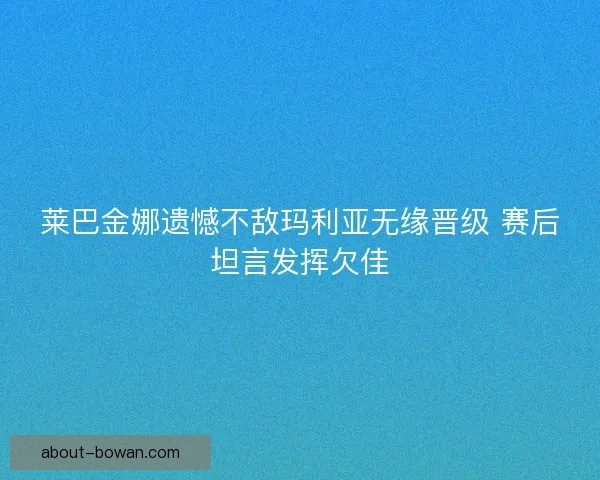 莱巴金娜遗憾不敌玛利亚无缘晋级 赛后坦言发挥欠佳