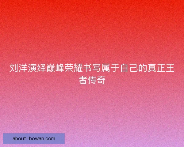 刘洋演绎巅峰荣耀书写属于自己的真正王者传奇 刘洋演绎巅峰荣耀书写属于自己的真正王者传奇