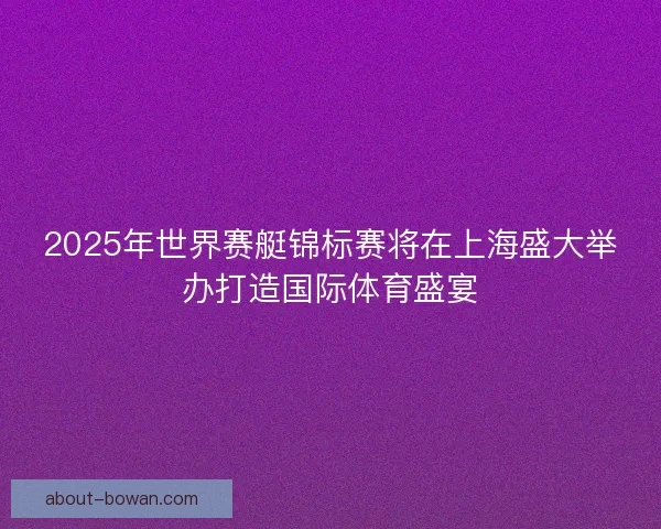 2025年世界赛艇锦标赛将在上海盛大举办打造国际体育盛宴 2025年世界赛艇锦标赛将在上海盛大举办打造国际体育盛宴