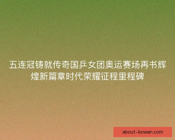 五连冠铸就传奇国乒女团奥运赛场再书辉煌新篇章时代荣耀征程里程碑 五连冠铸就传奇国乒女团奥运赛场再书辉煌新篇章时代荣耀征程里程碑