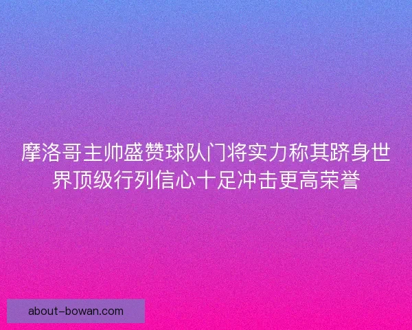 摩洛哥主帅盛赞球队门将实力称其跻身世界顶级行列信心十足冲击更高荣誉 摩洛哥主帅盛赞球队门将实力称其跻身世界顶级行列信心十足冲击更高荣誉